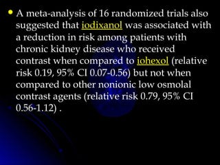 A meta-analysis of 16 randomized trials also
suggested that iodixanol was associated with
a reduction in risk among patients with
chronic kidney disease who received
contrast when compared to iohexol (relative
risk 0.19, 95% CI 0.07-0.56) but not when
compared to other nonionic low osmolal
contrast agents (relative risk 0.79, 95% CI
0.56-1.12) .
 
