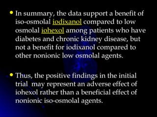 In summary, the data support a benefit of
iso-osmolal iodixanol compared to low
osmolal iohexol among patients who have
diabetes and chronic kidney disease, but
not a benefit for iodixanol compared to
other nonionic low osmolal agents.
Thus, the positive findings in the initial
trial  may represent an adverse effect of
iohexol rather than a beneficial effect of
nonionic iso-osmolal agents.
 