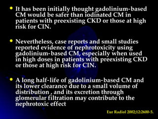  It has been initially thought gadolinium based‑
CM would be safer than iodinated CM in
patients with preexisting CKD or those at high
risk for CIN.
 Nevertheless, case reports and small studies
reported evidence of nephrotoxicity using
gadolinium based CM, especially when used‑
in high doses in patients with preexisting CKD
or those at high risk for CIN.
 A long half life of gadolinium based CM and‑ ‑
its lower clearance due to a small volume of
distribution , and its excretion through
glomerular filtration may contribute to the
nephrotoxic effect
Eur Radiol 2002;12:2600 5.‑
 
