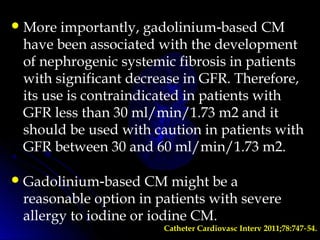 More importantly, gadolinium based CM‑
have been associated with the development
of nephrogenic systemic fibrosis in patients
with significant decrease in GFR. Therefore,
its use is contraindicated in patients with
GFR less than 30 ml/min/1.73 m2 and it
should be used with caution in patients with
GFR between 30 and 60 ml/min/1.73 m2.
Gadolinium based CM might be a‑
reasonable option in patients with severe
allergy to iodine or iodine CM.
Catheter Cardiovasc Interv 2011;78:747 54.‑
 