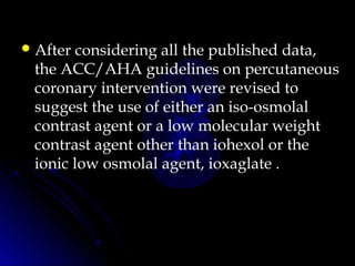 After considering all the published data,
the ACC/AHA guidelines on percutaneous
coronary intervention were revised to
suggest the use of either an iso-osmolal
contrast agent or a low molecular weight
contrast agent other than iohexol or the
ionic low osmolal agent, ioxaglate .
 