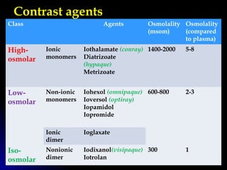 Contrast agents
Class Agents Osmolality
(msom)
Osmolality
(compared
to plasma)
High-
osmolar
Ionic
monomers
Iothalamate (conray)
Diatrizoate
(hypaque)
Metrizoate
1400-2000 5-8
Low-
osmolar
Non-ionic
monomers
Iohexol (omnipaque)
Ioversol (optiray)
Iopamidol
Iopromide
600-800 2-3
Ionic
dimer
Ioglaxate
Iso-
osmolar
Nonionic
dimer
Iodixanol(visipaque)
Iotrolan
300 1
 