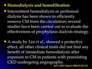 Hemodialysis and hemofiltration
Intermittent hemodialysis or peritoneal
dialysis has been shown to efficiently
remove CM from the circulation; several
studies have been carried out to evaluate the
effectiveness of prophylaxis dialysis strategy.
A study by Lee et al., showed a protective
effect, all other clinical trials did not find any
benefit of immediate hemodialysis after
exposure to CM in patients with preexisting
CKD undergoing angiography.
Int J Artif Organs 2008;31:515 24.‑
 