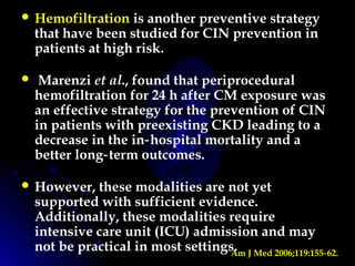  Hemofiltration is another preventive strategy
that have been studied for CIN prevention in
patients at high risk.
 Marenzi et al., found that periprocedural
hemofiltration for 24 h after CM exposure was
an effective strategy for the prevention of CIN
in patients with preexisting CKD leading to a
decrease in the in hospital mortality and a‑
better long term outcomes.‑
 However, these modalities are not yet
supported with sufficient evidence.
Additionally, these modalities require
intensive care unit (ICU) admission and may
not be practical in most settings.Am J Med 2006;119:155 62.‑
 