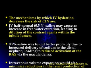  The mechanisms by which IV hydration
decreases the risk of CIN are:
 IV half-normal (0.5 N) saline may cause an
increase in free water excretion, leading to
dilution of the contrast agents within the
tubule lumen.
 0.9% saline was found better probably due to
increased delivery of sodium to the distal
nephron, leading to reduced activation of the
RAS via the macula densa.
 Intravenous volume expansion would also
minimize reductions in the renal production of
Clin J Am Soc Nephrol 2008;3:273 80.‑
 