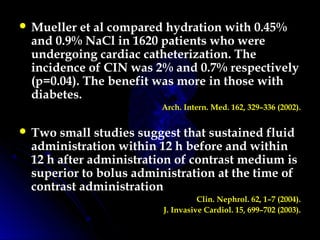  Mueller et al compared hydration with 0.45%
and 0.9% NaCl in 1620 patients who were
undergoing cardiac catheterization. The
incidence of CIN was 2% and 0.7% respectively
(p=0.04). The benefit was more in those with
diabetes.
Arch. Intern. Med. 162, 329–336 (2002).
 Two small studies suggest that sustained fluid
administration within 12 h before and within
12 h after administration of contrast medium is
superior to bolus administration at the time of
contrast administration
Clin. Nephrol. 62, 1–7 (2004).
J. Invasive Cardiol. 15, 699–702 (2003).
 