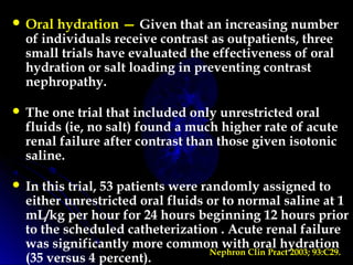  Oral hydration — Given that an increasing number
of individuals receive contrast as outpatients, three
small trials have evaluated the effectiveness of oral
hydration or salt loading in preventing contrast
nephropathy.
 The one trial that included only unrestricted oral
fluids (ie, no salt) found a much higher rate of acute
renal failure after contrast than those given isotonic
saline.
 In this trial, 53 patients were randomly assigned to
either unrestricted oral fluids or to normal saline at 1
mL/kg per hour for 24 hours beginning 12 hours prior
to the scheduled catheterization . Acute renal failure
was significantly more common with oral hydration
(35 versus 4 percent).
Nephron Clin Pract 2003; 93:C29.
 