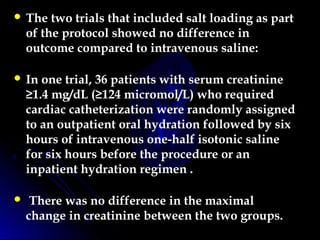  The two trials that included salt loading as part
of the protocol showed no difference in
outcome compared to intravenous saline:
 In one trial, 36 patients with serum creatinine
≥1.4 mg/dL (≥124 micromol/L) who required
cardiac catheterization were randomly assigned
to an outpatient oral hydration followed by six
hours of intravenous one-half isotonic saline
for six hours before the procedure or an
inpatient hydration regimen .
 There was no difference in the maximal
change in creatinine between the two groups.
 