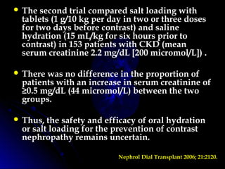  The second trial compared salt loading with
tablets (1 g/10 kg per day in two or three doses
for two days before contrast) and saline
hydration (15 mL/kg for six hours prior to
contrast) in 153 patients with CKD (mean
serum creatinine 2.2 mg/dL [200 micromol/L]) .
 There was no difference in the proportion of
patients with an increase in serum creatinine of
≥0.5 mg/dL (44 micromol/L) between the two
groups.
 Thus, the safety and efficacy of oral hydration
or salt loading for the prevention of contrast
nephropathy remains uncertain.
Nephrol Dial Transplant 2006; 21:2120.
 