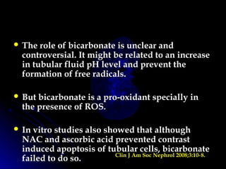  The role of bicarbonate is unclear and
controversial. It might be related to an increase
in tubular fluid pH level and prevent the
formation of free radicals.
 But bicarbonate is a pro-oxidant specially in
the presence of ROS.
 In vitro studies also showed that although
NAC and ascorbic acid prevented contrast
induced apoptosis of tubular cells, bicarbonate
failed to do so. Clin J Am Soc Nephrol 2008;3:10 8.‑
 