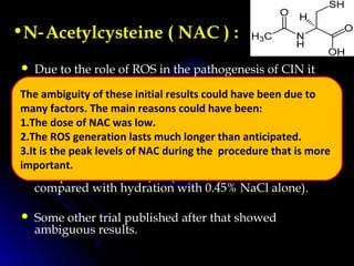 •N Acetylcysteine (‑ NAC ) :
 Due to the role of ROS in the pathogenesis of CIN it
was postulated that NAC, an antioxidant may be
helpful in preventing the development of CIN.
 NAC induces glutathione synthesis. It also plays a role
in counteracting vasoconstriction by ↑NO
 First benefit was reported by Tepel et al in 2000 in a
trial published in NEJM. (NAC+hydration was
compared with hydration with 0.45% NaCl alone).
 Some other trial published after that showed
ambiguous results.
The ambiguity of these initial results could have been due to
many factors. The main reasons could have been:
1.The dose of NAC was low.
2.The ROS generation lasts much longer than anticipated.
3.It is the peak levels of NAC during the procedure that is more
important.
 