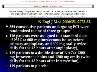 N Engl J Med 2006;354:2773-82.
 354 consecutive patients undergoing PCI were
randomized to one of three groups:
1. 116 patients were assigned to a standard dose
of NAC (a 600-mg intravenous bolus before
primary angioplasty and 600 mg orally twice
daily for the 48 hours after angioplasty),
2. 119 patients to a double dose of NAC(a 1200-
mg intravenous bolus and 1200 mg orally twice
daily for the 48 hours after intervention),
3. 119 patients to placebo.
 