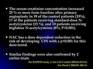  The serum creatinine concentration increased
25 % or more from baseline after primary
angioplasty in 39 of the control patients (33%),
17 of the patients receiving standard-dose N-
acetylcysteine (15 %), and 10 patients receiving
highdose N-acetylcysteine (8%, P<0.001).
 NAC has a dose dependent reduction in the
risk of developing CIN with a p<0.001 for this
dose-trend.
 Similar findings were also confirmed by 2
earlier trials
the RAPPID study. J Am Coll Cardiol 2003;41:2114-8.
Eur Heart J 2004;25: 206-11.
 