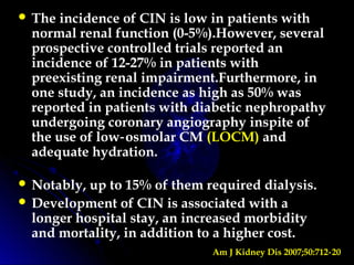  The incidence of CIN is low in patients with
normal renal function (0-5%).However, several
prospective controlled trials reported an
incidence of 12-27% in patients with
preexisting renal impairment.Furthermore, in
one study, an incidence as high as 50% was
reported in patients with diabetic nephropathy
undergoing coronary angiography inspite of
the use of low osmolar CM‑ (LOCM) and
adequate hydration.
 Notably, up to 15% of them required dialysis.
 Development of CIN is associated with a
longer hospital stay, an increased morbidity
and mortality, in addition to a higher cost.
Am J Kidney Dis 2007;50:712 20‑
 