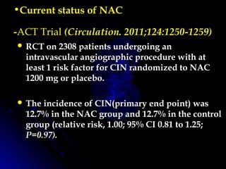 •Current status of NAC
-ACT Trial (Circulation. 2011;124:1250-1259)
 RCT on 2308 patients undergoing an
intravascular angiographic procedure with at
least 1 risk factor for CIN randomized to NAC
1200 mg or placebo.
 The incidence of CIN(primary end point) was
12.7% in the NAC group and 12.7% in the control
group (relative risk, 1.00; 95% CI 0.81 to 1.25;
P=0.97).
 