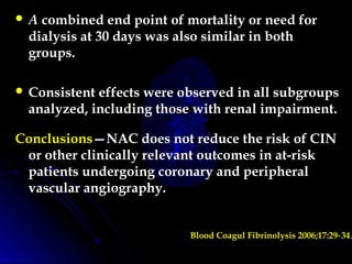  A combined end point of mortality or need for
dialysis at 30 days was also similar in both
groups.
 Consistent effects were observed in all subgroups
analyzed, including those with renal impairment.
Conclusions—NAC does not reduce the risk of CIN
or other clinically relevant outcomes in at-risk
patients undergoing coronary and peripheral
vascular angiography.
Blood Coagul Fibrinolysis 2006;17:29 34‑ .
 