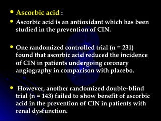 Ascorbic acid :
 Ascorbic acid is an antioxidant which has been
studied in the prevention of CIN.
 One randomized controlled trial (n = 231)
found that ascorbic acid reduced the incidence
of CIN in patients undergoing coronary
angiography in comparison with placebo.
 However, another randomized double blind‑
trial (n = 143) failed to show benefit of ascorbic
acid in the prevention of CIN in patients with
renal dysfunction.
 