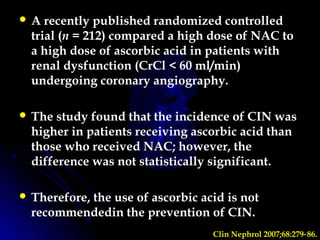  A recently published randomized controlled
trial (n = 212) compared a high dose of NAC to
a high dose of ascorbic acid in patients with
renal dysfunction (CrCl < 60 ml/min)
undergoing coronary angiography.
 The study found that the incidence of CIN was
higher in patients receiving ascorbic acid than
those who received NAC; however, the
difference was not statistically significant.
 Therefore, the use of ascorbic acid is not
recommendedin the prevention of CIN.
Clin Nephrol 2007;68:279 86.‑
 