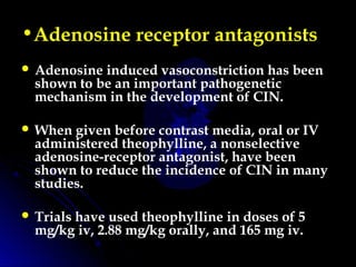 •Adenosine receptor antagonists
 Adenosine induced vasoconstriction has been
shown to be an important pathogenetic
mechanism in the development of CIN.
 When given before contrast media, oral or IV
administered theophylline, a nonselective
adenosine-receptor antagonist, have been
shown to reduce the incidence of CIN in many
studies.
 Trials have used theophylline in doses of 5
mg/kg iv, 2.88 mg/kg orally, and 165 mg iv.
 