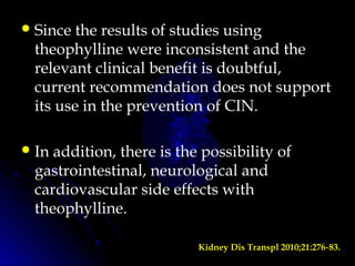 Since the results of studies using
theophylline were inconsistent and the
relevant clinical benefit is doubtful,
current recommendation does not support
its use in the prevention of CIN.
In addition, there is the possibility of
gastrointestinal, neurological and
cardiovascular side effects with
theophylline.
Kidney Dis Transpl 2010;21:276 83.‑
 
