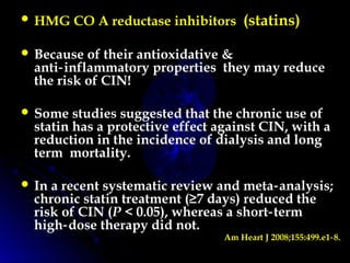  HMG CO A reductase inhibitors (statins)
 Because of their antioxidative &
anti inflammatory properties they may reduce‑
the risk of CIN!
 Some studies suggested that the chronic use of
statin has a protective effect against CIN, with a
reduction in the incidence of dialysis and long
term mortality.
 In a recent systematic review and meta analysis;‑
chronic statin treatment (≥7 days) reduced the
risk of CIN (P < 0.05), whereas a short term‑
high dose therapy did not.‑
Am Heart J 2008;155:499.e1 8.‑
 