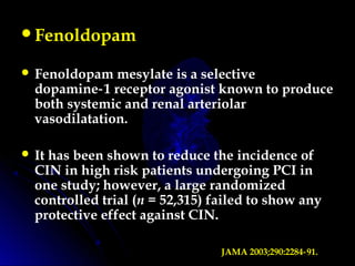 Fenoldopam
 Fenoldopam mesylate is a selective
dopamine 1 receptor agonist known to produce‑
both systemic and renal arteriolar
vasodilatation.
 It has been shown to reduce the incidence of
CIN in high risk patients undergoing PCI in
one study; however, a large randomized
controlled trial (n = 52,315) failed to show any
protective effect against CIN.
JAMA 2003;290:2284 91.‑
 