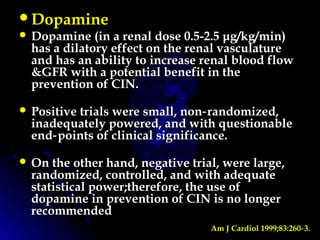 Dopamine
 Dopamine (in a renal dose 0.5-2.5 μg/kg/min)
has a dilatory effect on the renal vasculature
and has an ability to increase renal blood flow
&GFR with a potential benefit in the
prevention of CIN.
 Positive trials were small, non randomized,‑
inadequately powered, and with questionable
end points of clinical significance.‑
 On the other hand, negative trial, were large,
randomized, controlled, and with adequate
statistical power;therefore, the use of
dopamine in prevention of CIN is no longer
recommended
Am J Cardiol 1999;83:260 3.‑
 