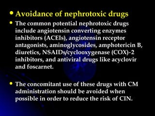 Avoidance of nephrotoxic drugs
 The common potential nephrotoxic drugs
include angiotensin converting enzymes
inhibitors (ACEIs), angiotensin receptor
antagonists, aminoglycosides, amphotericin B,
diuretics, NSAIDs/cyclooxygenase (COX) 2‑
inhibitors, and antiviral drugs like acyclovir
and foscarnet.
 The concomitant use of these drugs with CM
administration should be avoided when
possible in order to reduce the risk of CIN.
 