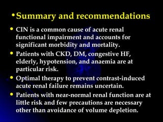 •Summary and recommendations 
 CIN is a common cause of acute renal
functional impairment and accounts for
significant morbidity and mortality.
 Patients with CKD, DM, congestive HF,
elderly, hypotension, and anaemia are at
particular risk.
 Optimal therapy to prevent contrast-induced
acute renal failure remains uncertain.
 Patients with near-normal renal function are at
little risk and few precautions are necessary
other than avoidance of volume depletion.
 