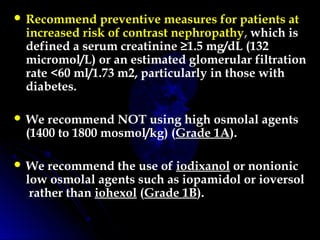  Recommend preventive measures for patients at
increased risk of contrast nephropathy, which is
defined a serum creatinine ≥1.5 mg/dL (132
micromol/L) or an estimated glomerular filtration
rate <60 ml/1.73 m2, particularly in those with
diabetes.
 We recommend NOT using high osmolal agents
(1400 to 1800 mosmol/kg) (Grade 1A).
 We recommend the use of iodixanol or nonionic
low osmolal agents such as iopamidol or ioversol
 rather than iohexol (Grade 1B).
 