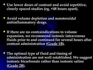  Use lower doses of contrast and avoid repetitive,
closely spaced studies (eg, <48 hours apart).
 Avoid volume depletion and nonsteroidal
antiinflammatory drugs.
 If there are no contraindications to volume
expansion, we recommend isotonic intravenous
fluids prior to and continued for several hours after
contrast administration (Grade 1B).
 The optimal type of fluid and timing of
administration are not well established. We suggest
isotonic bicarbonate rather than isotonic saline
(Grade 2B). 
 