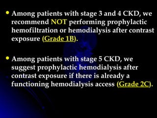 Among patients with stage 3 and 4 CKD, we
recommend NOT performing prophylactic
hemofiltration or hemodialysis after contrast
exposure (Grade 1B).
Among patients with stage 5 CKD, we
suggest prophylactic hemodialysis after
contrast exposure if there is already a
functioning hemodialysis access (Grade 2C). 
 