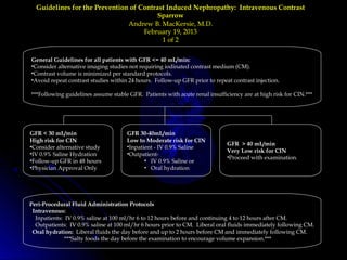 Guidelines for the Prevention of Contrast Induced Nephropathy: Intravenous ContrastGuidelines for the Prevention of Contrast Induced Nephropathy: Intravenous Contrast
SparrowSparrow
Andrew B. MacKersie, M.D.Andrew B. MacKersie, M.D.
February 19, 2013February 19, 2013
1 of 21 of 2
General Guidelines for all patients with GFR <= 40 mL/min:
•Consider alternative imaging studies not requiring iodinated contrast medium (CM).
•Contrast volume is minimized per standard protocols.
•Avoid repeat contrast studies within 24 hours. Follow-up GFR prior to repeat contrast injection.
***Following guidelines assume stable GFR. Patients with acute renal insufficiency are at high risk for CIN.***
GFR < 30 mL/min
High risk for CIN
•Consider alternative study
•IV 0.9% Saline Hydration
•Follow-up GFR in 48 hours
•Physician Approval Only
GFR 30-40mL/min
Low to Moderate risk for CIN
•Inpatient - IV 0.9% Saline
•Outpatient-
• IV 0.9% Saline or
• Oral hydration
GFR > 40 mL/min
Very Low risk for CIN
•Proceed with examination.
Peri-Procedural Fluid Administration Protocols
Intravenous:
Inpatients: IV 0.9% saline at 100 ml/hr 6 to 12 hours before and continuing 4 to 12 hours after CM.
Outpatients: IV 0.9% saline at 100 ml/hr 6 hours prior to CM. Liberal oral fluids immediately following CM.
Oral hydration: Liberal fluids the day before and up to 2 hours before CM and immediately following CM.
***Salty foods the day before the examination to encourage volume expansion.***
 