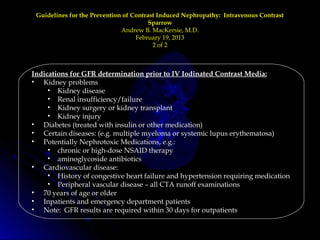 Guidelines for the Prevention of Contrast Induced Nephropathy: Intravenous ContrastGuidelines for the Prevention of Contrast Induced Nephropathy: Intravenous Contrast
SparrowSparrow
Andrew B. MacKersie, M.D.Andrew B. MacKersie, M.D.
February 19, 2013February 19, 2013
2 of 22 of 2
Indications for GFR determination prior to IV Iodinated Contrast Media:
• Kidney problems
• Kidney disease
• Renal insufficiency/failure
• Kidney surgery or kidney transplant
• Kidney injury
• Diabetes (treated with insulin or other medication)
• Certain diseases: (e.g. multiple myeloma or systemic lupus erythematosa)
• Potentially Nephrotoxic Medications, e.g.:
• chronic or high-dose NSAID therapy
• aminoglycoside antibiotics
• Cardiovascular disease:
• History of congestive heart failure and hypertension requiring medication
• Peripheral vascular disease – all CTA runoff examinations
• 70 years of age or older
• Inpatients and emergency department patients
• Note: GFR results are required within 30 days for outpatients
 