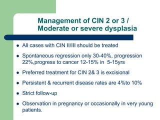 Management of CIN 2 or 3 /
Moderate or severe dysplasia
 All cases with CIN II/III should be treated
 Spontaneous regression only 30-40%, progression
22%,progress to cancer 12-15% in 5-15yrs
 Preferred treatment for CIN 2& 3 is excisional
 Persistent & recurrent disease rates are 4%to 10%
 Strict follow-up
 Observation in pregnancy or occasionally in very young
patients.
 