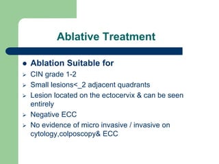 Ablative Treatment
 Ablation Suitable for
 CIN grade 1-2
 Small lesions<_2 adjacent quadrants
 Lesion located on the ectocervix & can be seen
entirely
 Negative ECC
 No evidence of micro invasive / invasive on
cytology,colposcopy& ECC
 