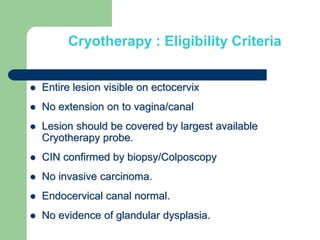 Cryotherapy : Eligibility Criteria
 Entire lesion visible on ectocervix
 No extension on to vagina/canal
 Lesion should be covered by largest available
Cryotherapy probe.
 CIN confirmed by biopsy/Colposcopy
 No invasive carcinoma.
 Endocervical canal normal.
 No evidence of glandular dysplasia.
 