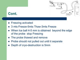 Cont.
 Freezing activated
 3 mts Freeze-5mts Thaw-3mts Freeze
 When Ice ball 4-5 mm is obtained beyond the edge
of the probe stop Freezing
 The probe thawed and remove
 Probe should not pulled out until it separate
 Depth of cryo-destruction is 5mm
 