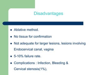 Disadvantages
 Ablative method.
 No tissue for confirmation
 Not adequate for larger lesions, lesions involving
Endocervical canal, vagina
 5-10% failure rate.
 Complications : Infection, Bleeding &
Cervical stenosis(1%),
 