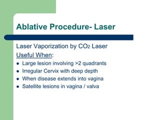Ablative Procedure- Laser
Laser Vaporization by CO2 Laser
Useful When:
 Large lesion involving >2 quadrants
 Irregular Cervix with deep depth
 When disease extends into vagina
 Satellite lesions in vagina / valva
 