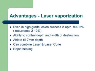 Advantages - Laser vaporization
 Even in high grade lesion success is upto 90-95%
( recurrence 2-10%)
 Ability to control depth and width of destruction
 Ablate till 7mm depth
 Can combine Laser & Laser Cone
 Rapid healing
 