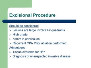 Excisional Procedure
Should be considered
 Lesions are large involve >2 quadrants
 High grade
 >5mm in cervical os
 Recurrent CIN- Prior ablation performed
Advantages
 Tissue available for H/P
 Diagnosis of unsuspected invasive disease
 