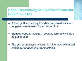 Loop Electrosurgical Excision Procedure
(LEEP / LLETZ)
 A loop (2-3cm) of very thin (0.5mm) stainless steel,
tungsten wire is used for excision of TZ
 Blended current (cutting & coagulation), low voltage
output is used
 The crater produced by LEEP is fulgurated with a ball
electrode for adequate haemostasis
 