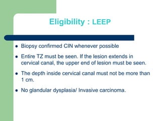Eligibility : LEEP
 Biopsy confirmed CIN whenever possible
 Entire TZ must be seen. If the lesion extends in
cervical canal, the upper end of lesion must be seen.
 The depth inside cervical canal must not be more than
1 cm.
 No glandular dysplasia/ Invasive carcinoma.
 