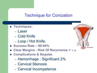 Technique for Conization
 Techniques:
– Laser
– Cold Knife
– Loop / Hot Knife,
 Success Rate – 90-94%
 Clear Margins : Risk Of Recurrence < 1%
 Complications & Sequlae
– Hemorrhage : Significant 2%
– Cervical Stenosis
– Cervical Incompetence
 