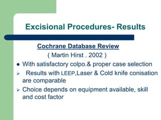 Excisional Procedures- Results
Cochrane Database Review
( Martin Hirst . 2002 )
 With satisfactory colpo.& proper case selection
 Results with LEEP,Laser & Cold knife conisation
are comparable
 Choice depends on equipment available, skill
and cost factor
 