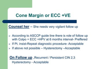 Cone Margin or ECC +VE
Counsel her – She needs very vigilant follow up
 According to ASCCP guide line there is role of follow up
with Colpo + ECC +HPV at 6 months interval- Preffered
 If Pt. insist-Repeat diagnostic procedure- Acceptable
 If above not possible – Hysterectomy –Acceptable
On Follow up ,Recurrent / Persistent CIN 2,3
Hysterectomy - Acceptable
 