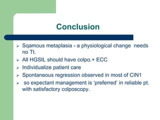 Conclusion
 Sqamous metaplasia - a physiological change needs
no Tt.
 All HGSIL should have colpo.+ ECC
 Individualize patient care
 Spontaneous regression observed in most of CIN1
 so expectant management is ‘preferred’ in reliable pt.
with satisfactory colposcopy.
 