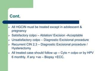 Cont.
 All HGCIN must be treated except in adolescent &
pregnancy
 Satisfactory colpo – Ablation/ Excision -Acceptable
 Unsatisfactory colpo – Diagnostic Excisional procedure
 Recurrent CIN 2,3 – Diagnostic Excisional procedure /
Hysterectomy
 All treated case should follow up – Cyto + colpo or by HPV
6 monthly. If any +ve – Biopsy +ECC.
 