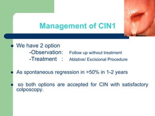 Management of CIN1
 We have 2 option
-Observation: Follow up without treatment
-Treatment : Ablative/ Excisional Procedure
 As spontaneous regression in >50% in 1-2 years
 so both options are accepted for CIN with satisfactory
colposcopy.
 
